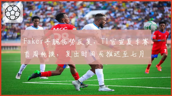 Faker手腕伤势反复,T1官宣夏季赛首周轮换,复出时间或推迟至七月中旬