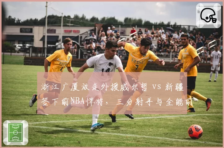 浙江广厦放走外援威尔哲 vs 新疆签下前NBA悍将，三分射手与全能前锋战术价值对比