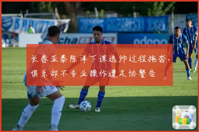 长春亚泰陈洋下课选帅过程拖沓,俱乐部不专业操作遭足协警告