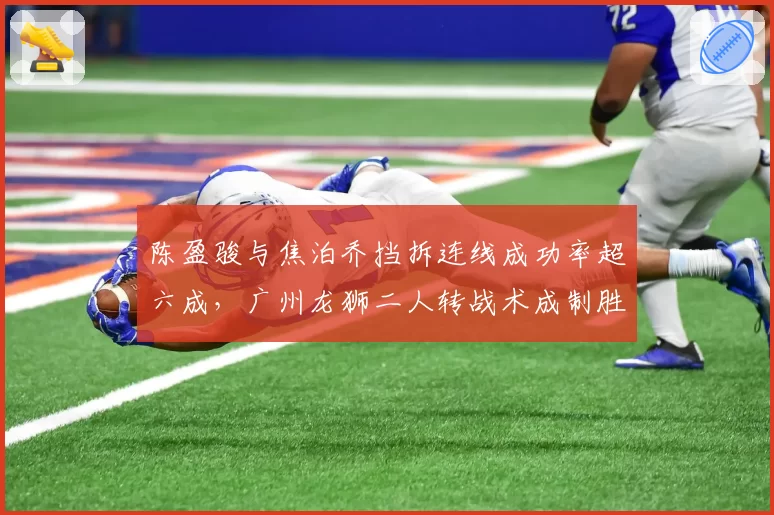 陈盈骏与焦泊乔挡拆连线成功率超六成，广州龙狮二人转战术成制胜关键