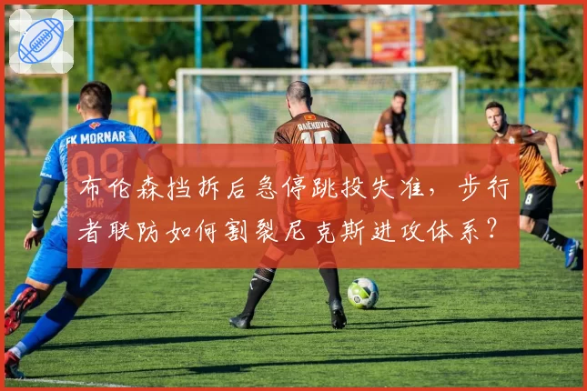 布伦森挡拆后急停跳投失准，步行者联防如何割裂尼克斯进攻体系？