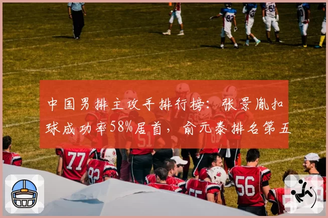 中国男排主攻手排行榜:张景胤扣球成功率58%居首,俞元泰排名第五