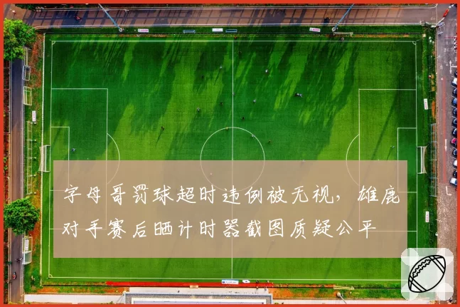 字母哥罚球超时违例被无视，雄鹿对手赛后晒计时器截图质疑公平