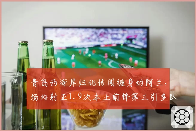 青岛西海岸归化传闻缠身的阿兰，场均射正1.9次本土前锋第三引多队竞价