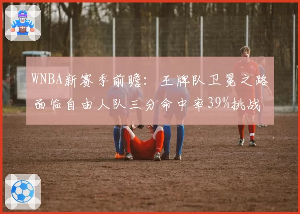 WNBA新赛季前瞻：王牌队卫冕之路面临自由人队三分命中率39%挑战