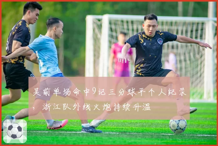 吴前单场命中9记三分球平个人纪录，浙江队外线火炮持续升温