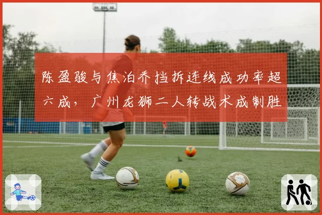 陈盈骏与焦泊乔挡拆连线成功率超六成，广州龙狮二人转战术成制胜关键