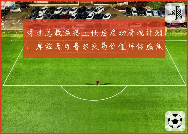奇才总裁温格上任后启动清洗计划，库兹马与普尔交易价值评估成焦点