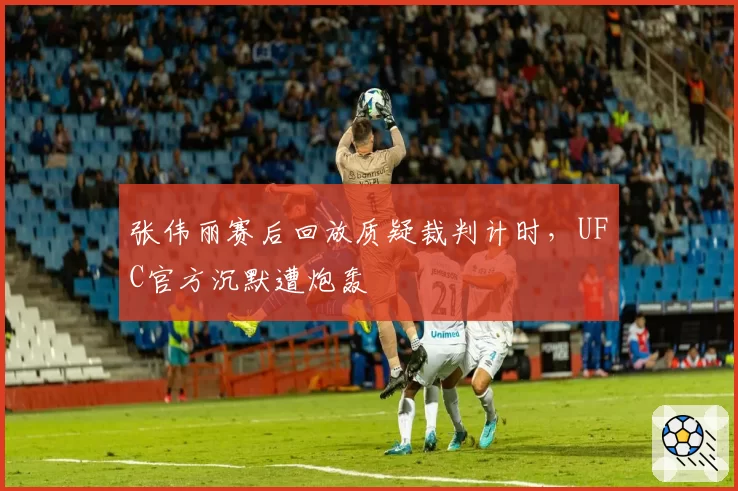 张伟丽赛后回放质疑裁判计时,UFC官方沉默遭炮轰