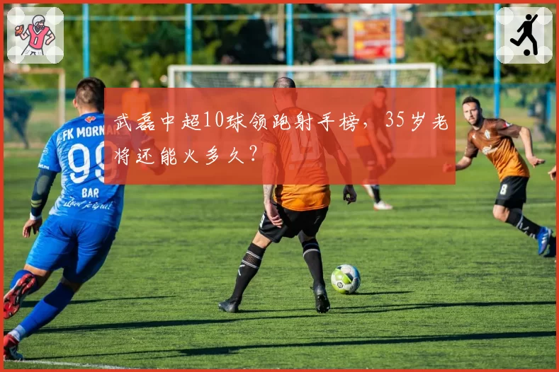 武磊中超10球领跑射手榜，35岁老将还能火多久？