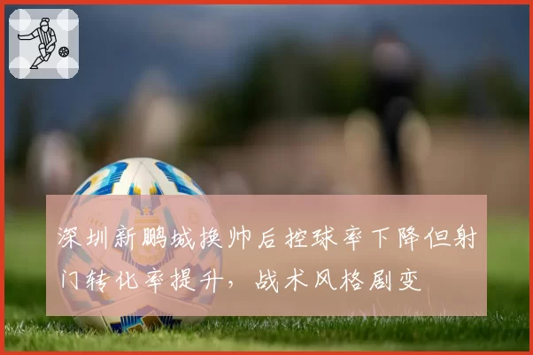 深圳新鹏城换帅后控球率下降但射门转化率提升，战术风格剧变