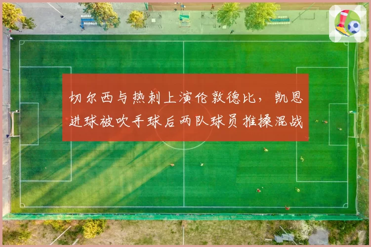 切尔西与热刺上演伦敦德比,凯恩进球被吹手球后两队球员推搡混战
