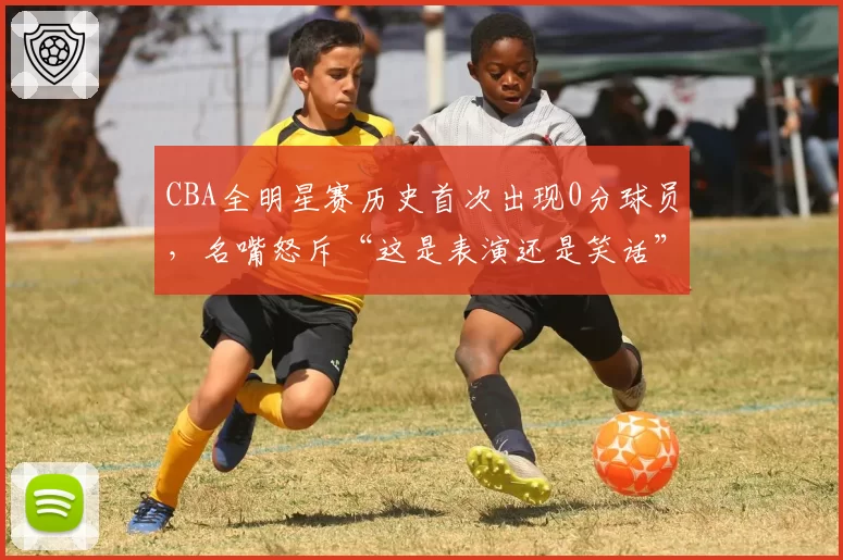CBA全明星赛历史首次出现0分球员，名嘴怒斥“这是表演还是笑话”