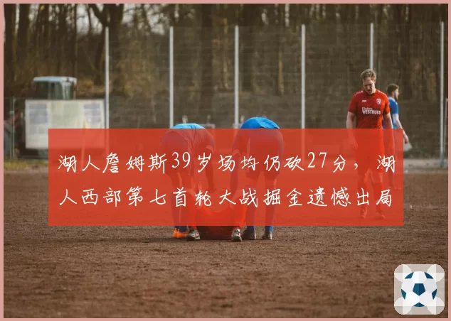 湖人詹姆斯39岁场均仍砍27分，湖人西部第七首轮大战掘金遗憾出局