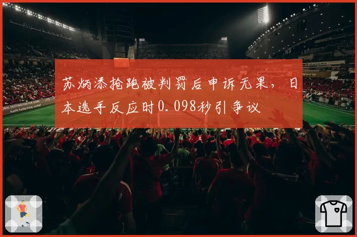 苏炳添抢跑被判罚后申诉无果,日本选手反应时0.098秒引争议