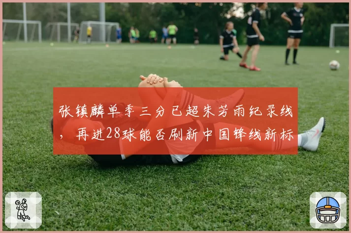 张镇麟单季三分已超朱芳雨纪录线，再进28球能否刷新中国锋线新标杆？