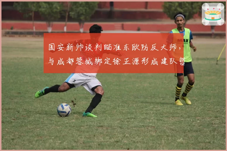 国安新帅谈判瞄准东欧防反大师，与成都蓉城绑定徐正源形成建队哲学对比