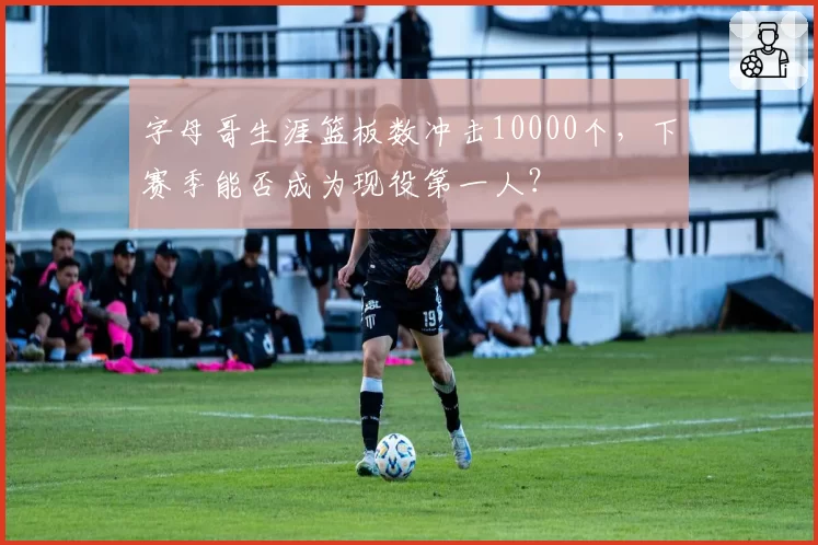 字母哥生涯篮板数冲击10000个,下赛季能否成为现役第一人?