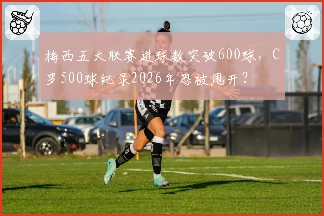 梅西五大联赛进球数突破600球，C罗500球纪录2026年恐被甩开？