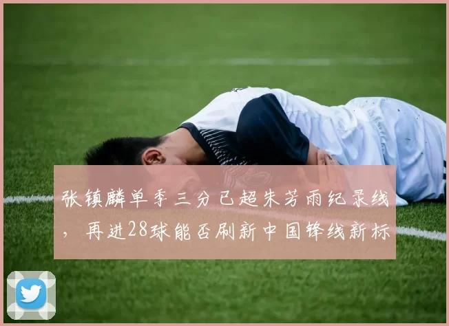 张镇麟单季三分已超朱芳雨纪录线,再进28球能否刷新中国锋线新标杆?