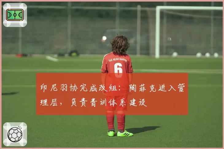 印尼羽协完成改组：陶菲克进入管理层，负责青训体系建设