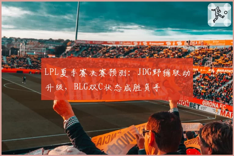 LPL夏季赛决赛预测:JDG野辅联动升级,BLG双C状态成胜负手