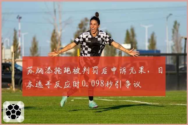 苏炳添抢跑被判罚后申诉无果,日本选手反应时0.098秒引争议