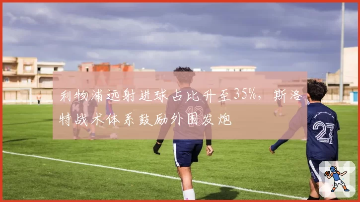 利物浦远射进球占比升至35%，斯洛特战术体系鼓励外围发炮