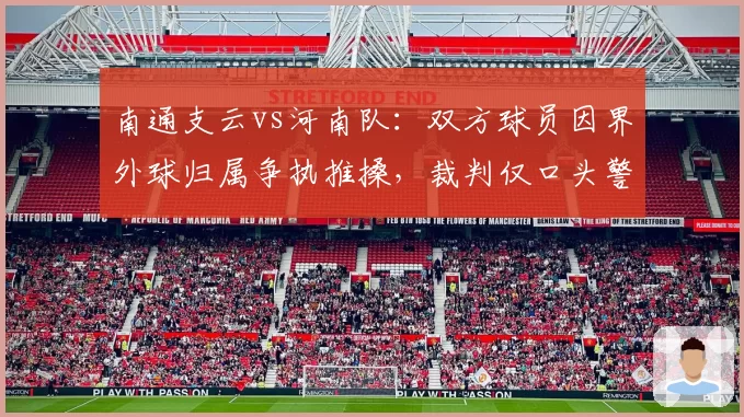 南通支云vs河南队：双方球员因界外球归属争执推搡，裁判仅口头警告缺乏权威