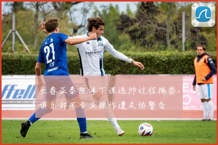 长春亚泰陈洋下课选帅过程拖沓,俱乐部不专业操作遭足协警告