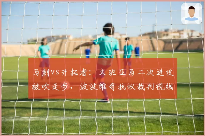 马刺vs开拓者：文班亚马二次进攻被吹走步，波波维奇抗议裁判视线被挡无效