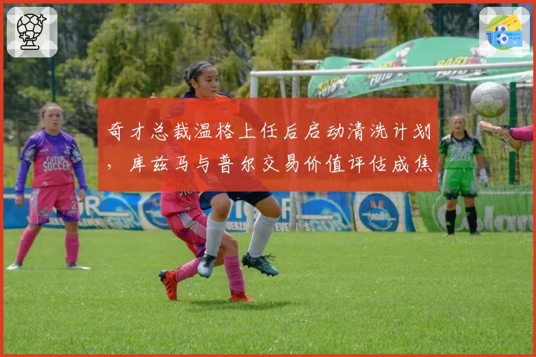奇才总裁温格上任后启动清洗计划，库兹马与普尔交易价值评估成焦点