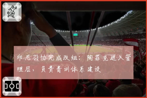 印尼羽协完成改组：陶菲克进入管理层，负责青训体系建设