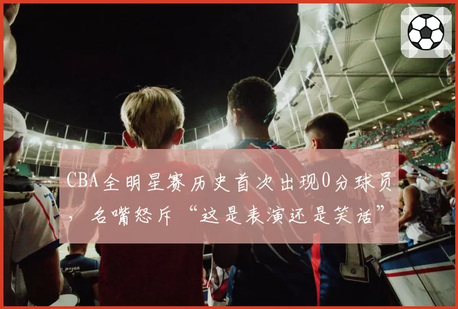 CBA全明星赛历史首次出现0分球员，名嘴怒斥“这是表演还是笑话”