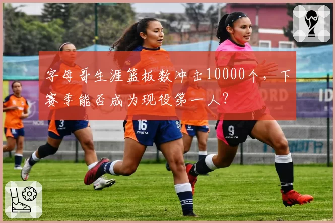字母哥生涯篮板数冲击10000个，下赛季能否成为现役第一人？