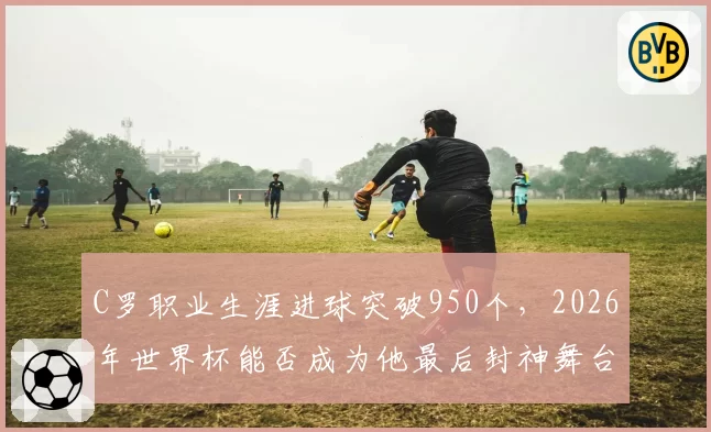 C罗职业生涯进球突破950个,2026年世界杯能否成为他最后封神舞台?
