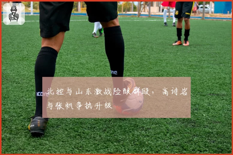 北控与山东激战险酿群殴，高诗岩与张帆争执升级
