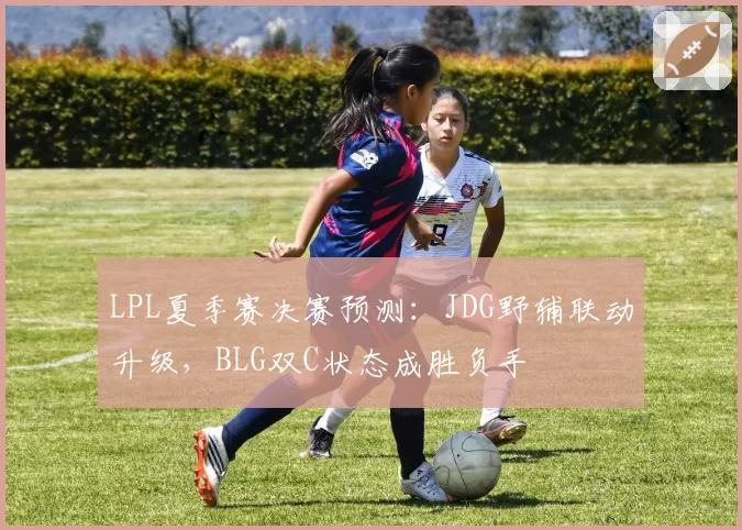 LPL夏季赛决赛预测:JDG野辅联动升级,BLG双C状态成胜负手