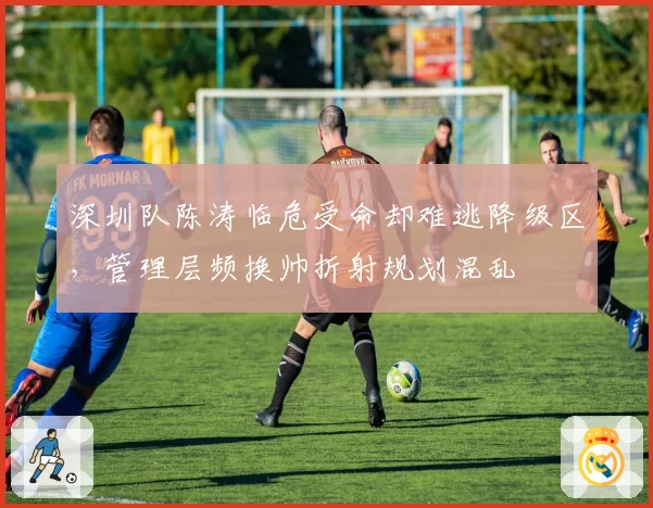深圳队陈涛临危受命却难逃降级区，管理层频换帅折射规划混乱