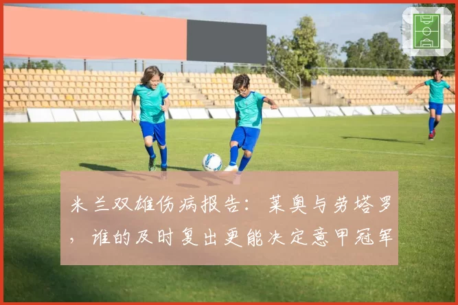 米兰双雄伤病报告：莱奥与劳塔罗，谁的及时复出更能决定意甲冠军归属？