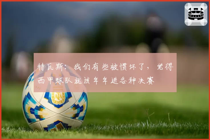 特瓦斯：我们有些被惯坏了，觉得西甲球队就该年年进各种决赛