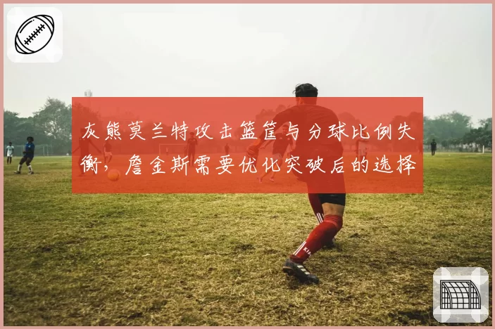 灰熊莫兰特攻击篮筐与分球比例失衡，詹金斯需要优化突破后的选择逻辑