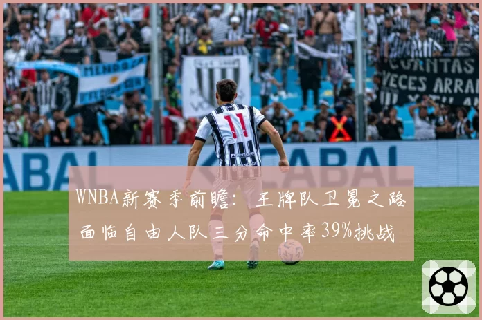 WNBA新赛季前瞻：王牌队卫冕之路面临自由人队三分命中率39%挑战