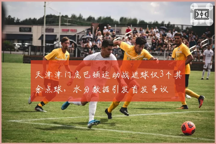 天津津门虎巴顿运动战进球仅3个其余点球，水分数据引发首发争议