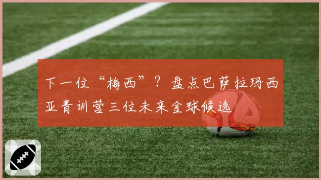 下一位“梅西”？盘点巴萨拉玛西亚青训营三位未来金球候选