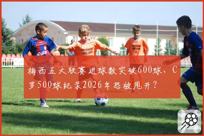 梅西五大联赛进球数突破600球，C罗500球纪录2026年恐被甩开？