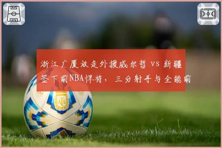 浙江广厦放走外援威尔哲 vs 新疆签下前NBA悍将,三分射手与全能前锋战术价值对比